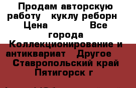 Продам авторскую работу - куклу-реборн › Цена ­ 27 000 - Все города Коллекционирование и антиквариат » Другое   . Ставропольский край,Пятигорск г.